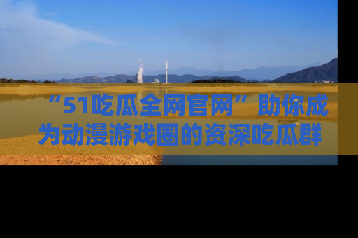 “51吃瓜全网官网”助你成为动漫游戏圈的资深吃瓜群众!