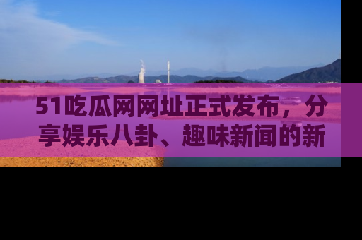 51吃瓜网网址正式发布,分享娱乐八卦、趣味新闻的新平台