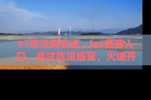 51吃瓜网安卓、ios免费入口,直达吃瓜盛宴,火速开启线上体验!