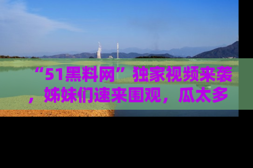 “51黑料网”独家视频来袭，姊妹们速来围观，瓜太多简直停不下来！