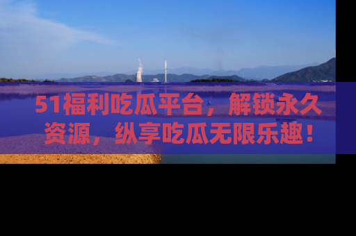 51福利吃瓜平台，解锁永久资源，纵享吃瓜无限乐趣！
