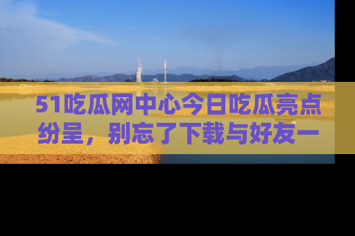 51吃瓜网中心今日吃瓜亮点纷呈,别忘了下载与好友一同分享!