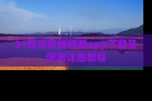 51吃瓜在线观看app下载及使用详细教程