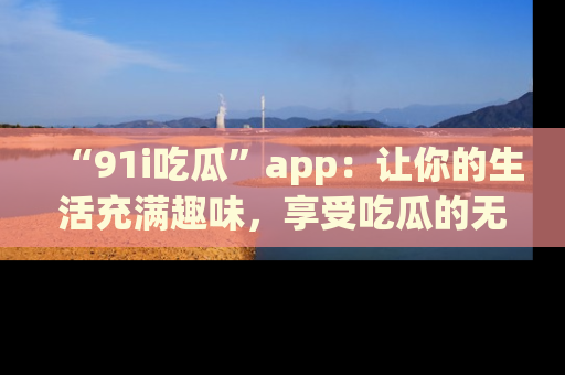 “91i吃瓜”app:让你的生活充满趣味,享受吃瓜的无限乐趣!