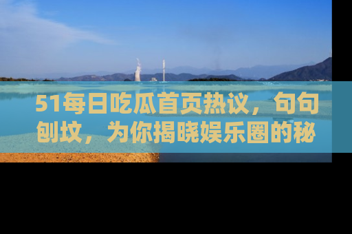 51每日吃瓜首页热议，句句刨坟，为你揭晓娱乐圈的秘密！
