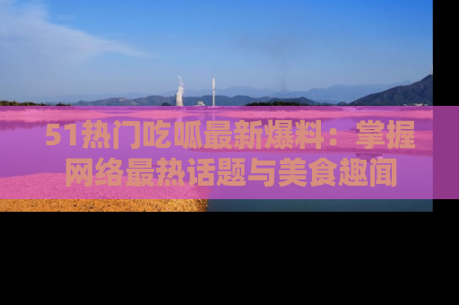 51热门吃呱最新爆料：掌握网络最热话题与美食趣闻