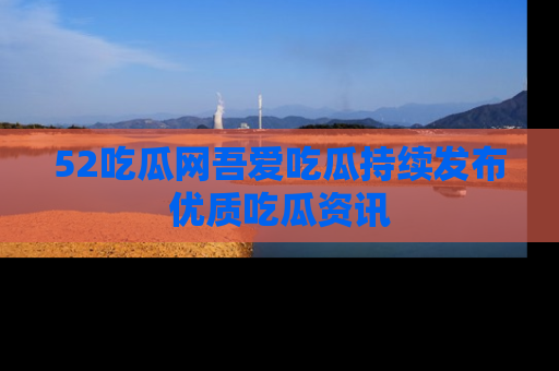 52吃瓜网吾爱吃瓜持续发布优质吃瓜资讯