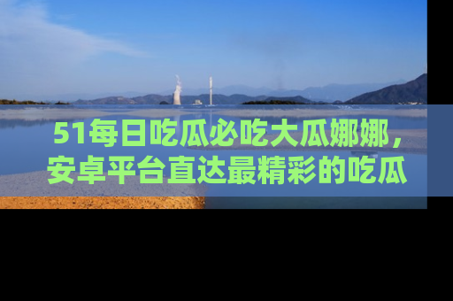 51每日吃瓜必吃大瓜娜娜，安卓平台直达最精彩的吃瓜内容。
