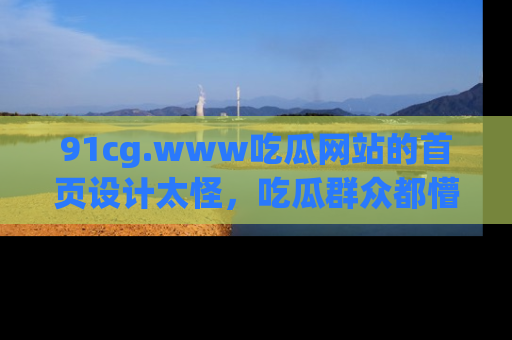 91cg.www吃瓜网站的首页设计太怪，吃瓜群众都懵了！