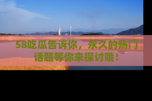 58吃瓜告诉你，永久的热门话题等你来探讨哦！