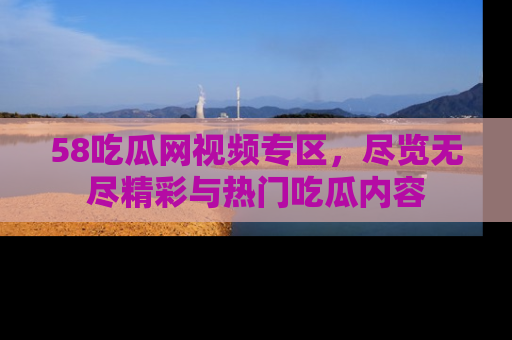 58吃瓜网视频专区，尽览无尽精彩与热门吃瓜内容