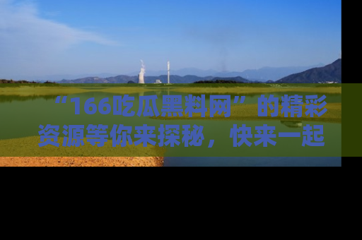 “166吃瓜黑料网”的精彩资源等你来探秘,快来一起吃瓜吧!