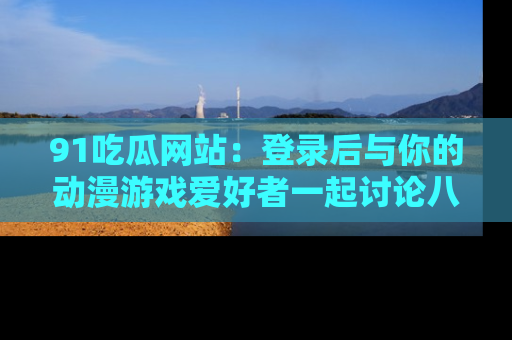 91吃瓜网站:登录后与你的动漫游戏爱好者一起讨论八卦!