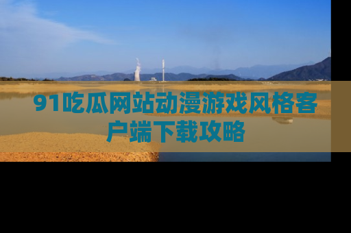 91吃瓜网站动漫游戏风格客户端下载攻略