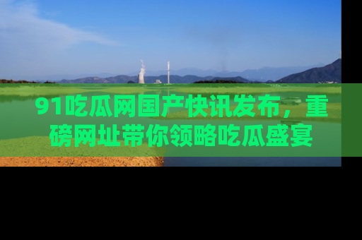 91吃瓜网国产快讯发布,重磅网址带你领略吃瓜盛宴