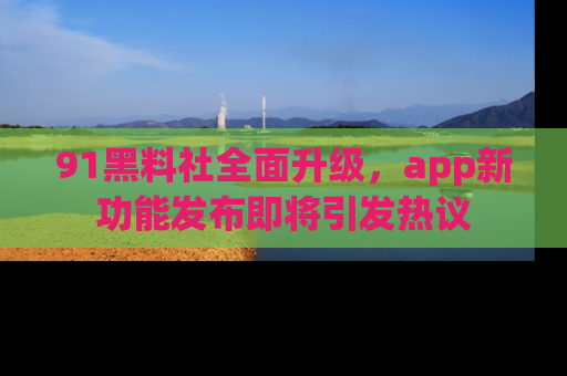91黑料社全面升级,app新功能发布即将引发热议