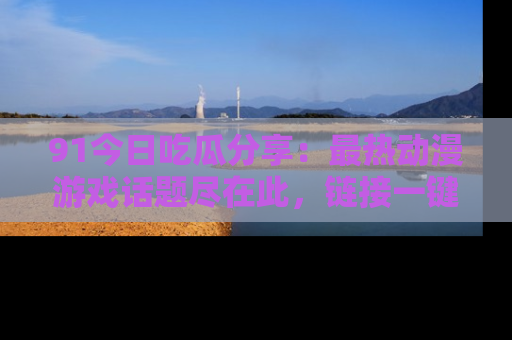 91今日吃瓜分享:最热动漫游戏话题尽在此,链接一键畅游!