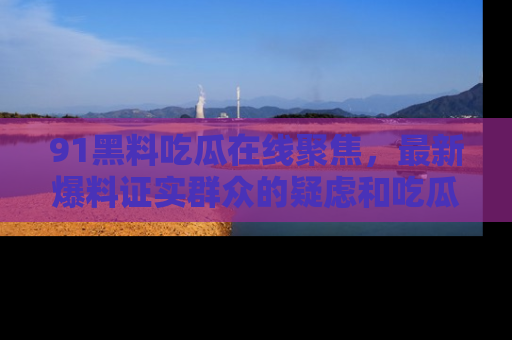 91黑料吃瓜在线聚焦,最新爆料证实群众的疑虑和吃瓜乐趣!