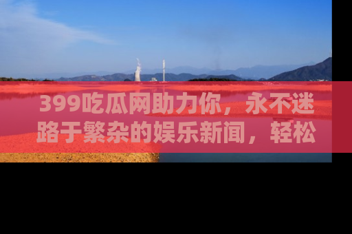 399吃瓜网助力你,永不迷路于繁杂的娱乐新闻,轻松追踪热点!