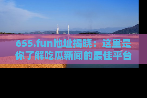 655.fun地址揭晓:这里是你了解吃瓜新闻的最佳平台,快来探索吧!