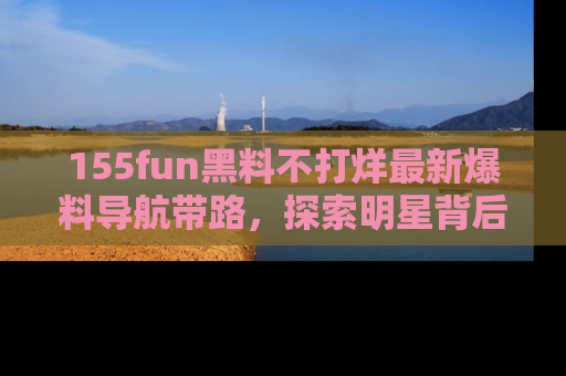 155fun黑料不打烊最新爆料导航带路,探索明星背后的秘密