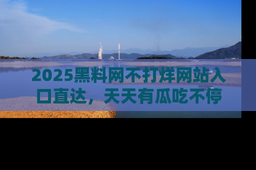 2025黑料网不打烊网站入口直达,天天有瓜吃不停