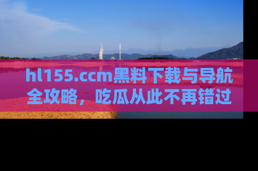 hl155.ccm黑料下载与导航全攻略,吃瓜从此不再错过任何热点