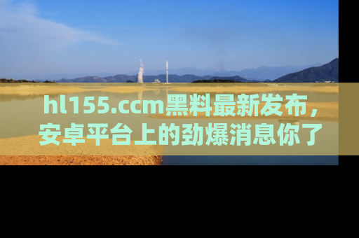 hl155.ccm黑料最新发布,安卓平台上的劲爆消息你了解了吗?