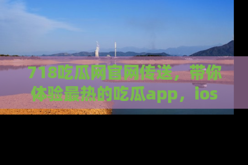 718吃瓜网官网传送,带你体验最热的吃瓜app,ios用户必备哦!