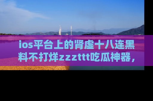 ios平台上的肾虚十八连黑料不打烊zzzttt吃瓜神器,你绝对不能错过