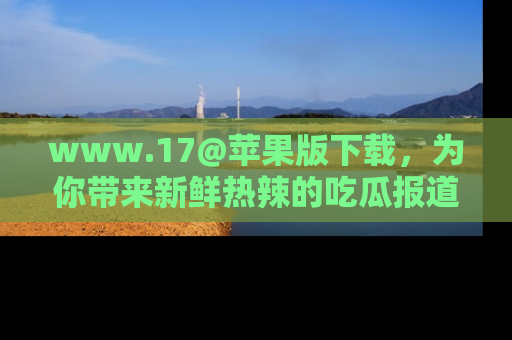 www.17@苹果版下载，为你带来新鲜热辣的吃瓜报道，尽情享受！