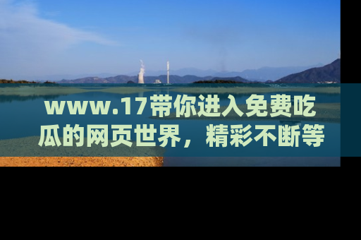 www.17带你进入免费吃瓜的网页世界,精彩不断等着你!