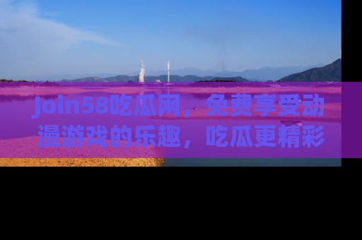Join58吃瓜网,免费享受动漫游戏的乐趣,吃瓜更精彩!