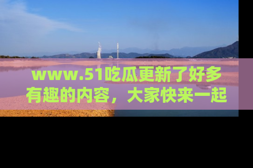 www.51吃瓜更新了好多有趣的内容，大家快来一起享受这波吃瓜热潮吧！
