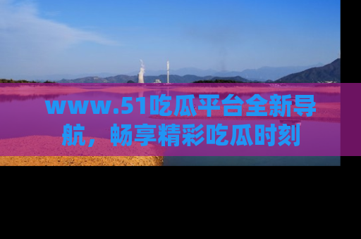 www.51吃瓜平台全新导航，畅享精彩吃瓜时刻