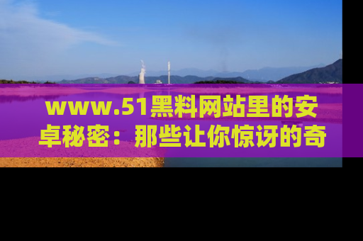 www.51黑料网站里的安卓秘密：那些让你惊讶的奇闻轶事盘点