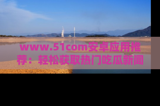 www.51com安卓应用推荐：轻松获取热门吃瓜新闻的秘诀