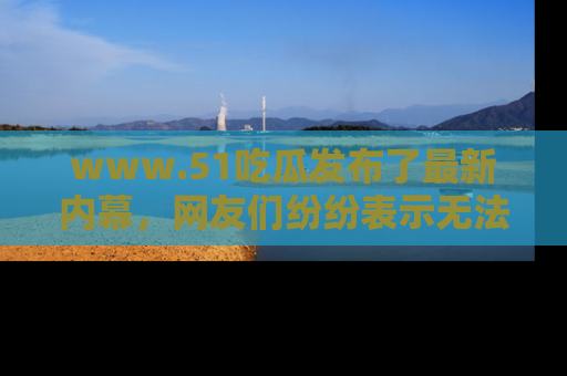 www.51吃瓜发布了最新内幕，网友们纷纷表示无法接受！
