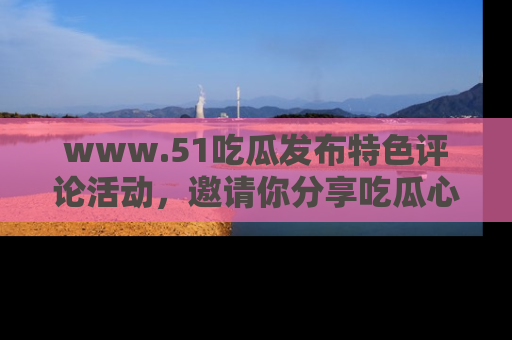www.51吃瓜发布特色评论活动，邀请你分享吃瓜心得与看法！
