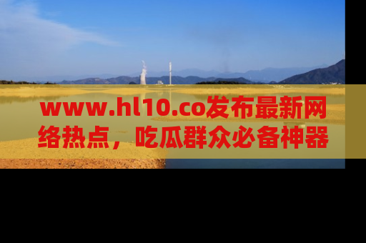 www.hl10.co发布最新网络热点，吃瓜群众必备神器