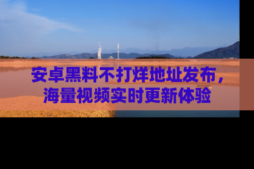 安卓黑料不打烊地址发布，海量视频实时更新体验