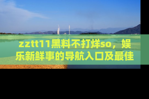 zztt11黑料不打烊so，娱乐新鲜事的导航入口及最佳浏览线路推荐
