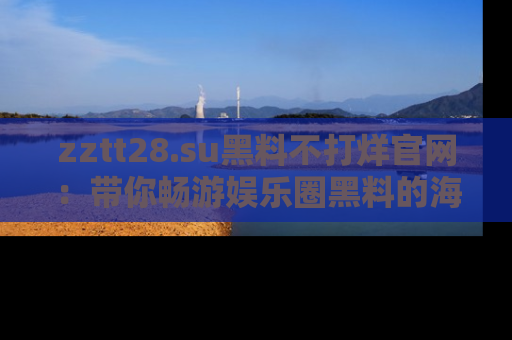 zztt28.su黑料不打烊官网：带你畅游娱乐圈黑料的海洋，掌握每一条最新消息