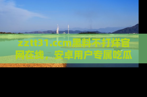 zztt31.ccm黑料不打烊官网在线，安卓用户专属吃瓜神器大揭秘
