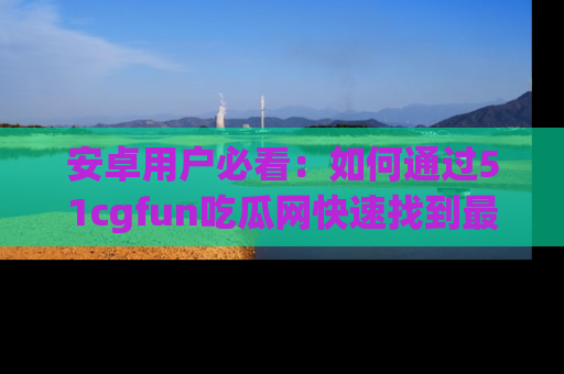 安卓用户必看：如何通过51cgfun吃瓜网快速找到最新链接？