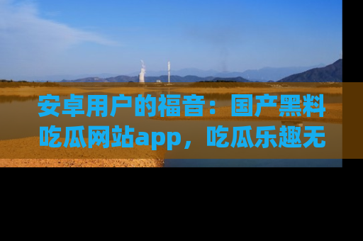 安卓用户的福音：国产黑料吃瓜网站app，吃瓜乐趣无穷尽！