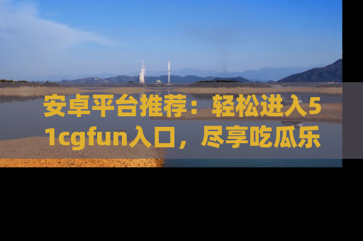 安卓平台推荐：轻松进入51cgfun入口，尽享吃瓜乐趣