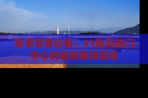 安卓贤者必看：51吃瓜热门中心的最新趣味信息