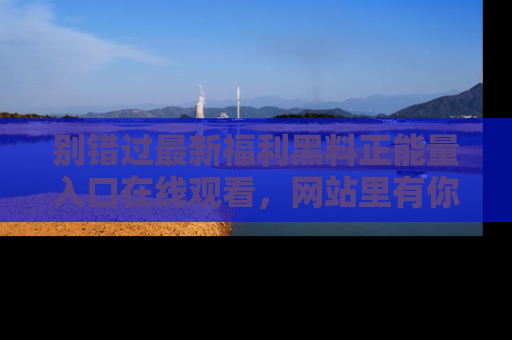 别错过最新福利黑料正能量入口在线观看，网站里有你想看的所有秘密！