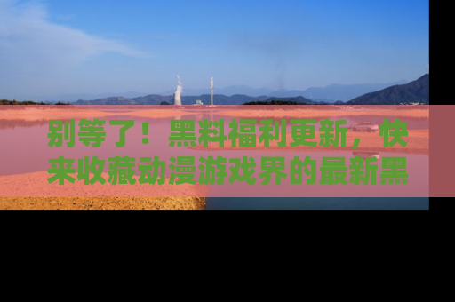 别等了！黑料福利更新，快来收藏动漫游戏界的最新黑料吧！